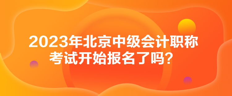 2023年北京中級會計職稱考試開始報名了嗎？