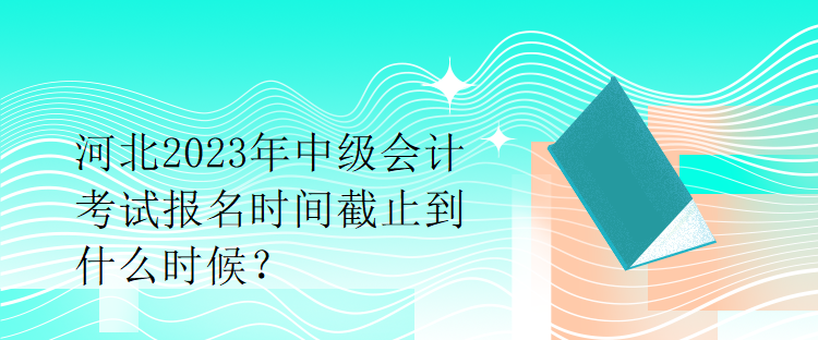 河北2023年中級會計考試報名時間截止到什么時候？