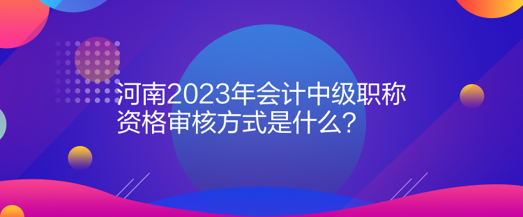 河南2023年會計中級職稱資格審核方式是什么？