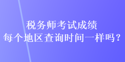 稅務師考試成績每個地區(qū)查詢時間一樣嗎？