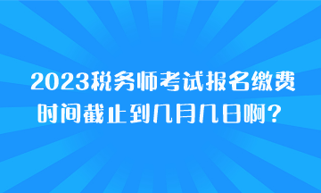 2023稅務(wù)師考試報名繳費時間截止到幾月幾日??？