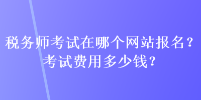 稅務(wù)師考試在哪個(gè)網(wǎng)站報(bào)名？考試費(fèi)用多少錢？