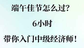 端午佳節(jié)怎么過？6小時帶你入門中級經濟師！