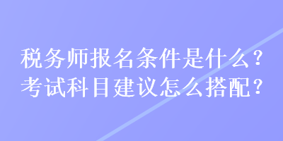 稅務(wù)師報(bào)名條件是什么？考試科目建議怎么搭配？