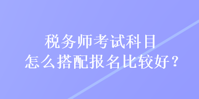 稅務(wù)師考試科目怎么搭配報名比較好？