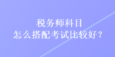 稅務師科目怎么搭配考試比較好？