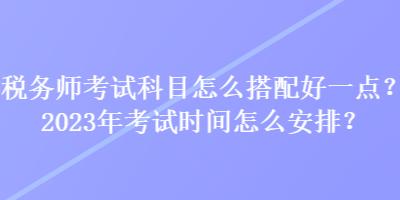 稅務(wù)師考試科目怎么搭配好一點(diǎn)？2023年考試時(shí)間怎么安排？