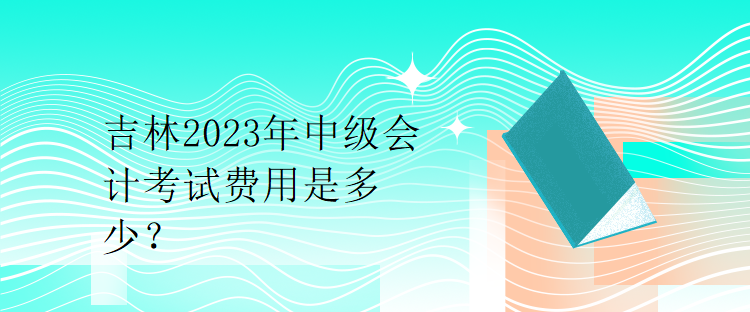 吉林2023年中級會計考試費用是多少？