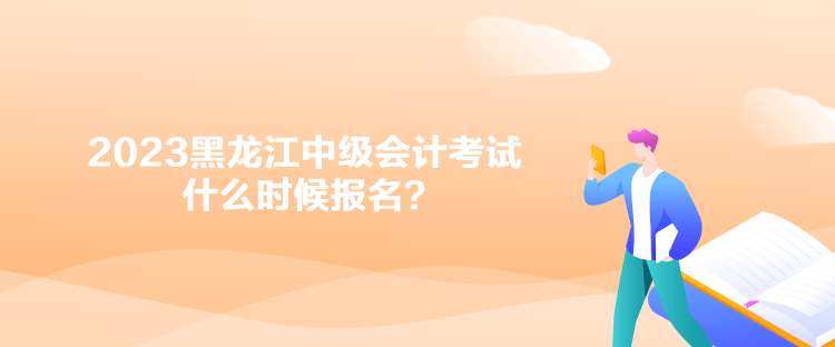 2023黑龍江中級會計考試什么時候報名？