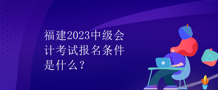 福建2023中級(jí)會(huì)計(jì)考試報(bào)名條件是什么？