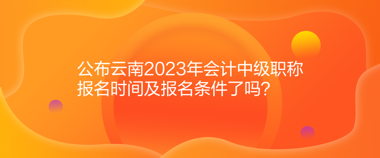 公布云南2023年會計中級職稱報名時間及報名條件了嗎？