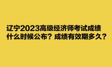 遼寧2023高級經(jīng)濟師考試成績什么時候公布？成績有效期多久？