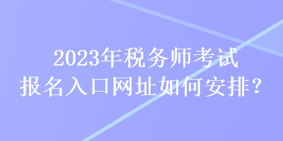 2023年稅務(wù)師考試報(bào)名入口網(wǎng)址如何安排？