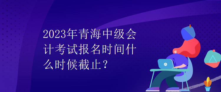 2023年青海中級(jí)會(huì)計(jì)考試報(bào)名時(shí)間什么時(shí)候截止？