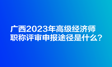 廣西2023年高級經(jīng)濟(jì)師職稱評審申報途徑是什么？