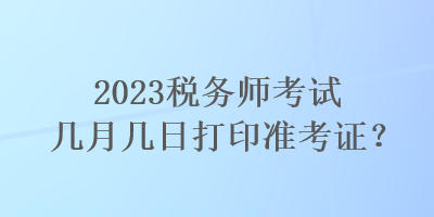 2023稅務(wù)師考試幾月幾日打印準(zhǔn)考證？