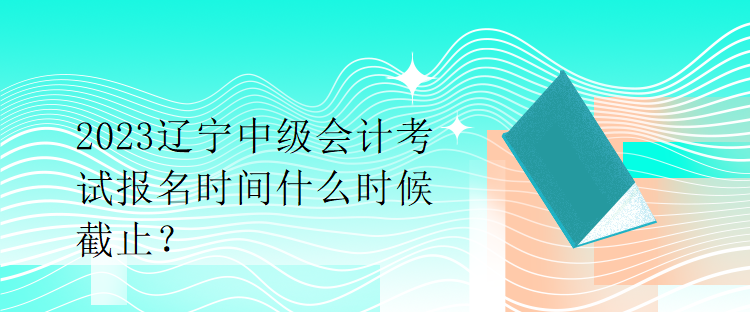 2023遼寧中級會計(jì)考試報(bào)名時間什么時候截止？