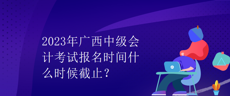 2023年廣西中級會計考試報名時間什么時候截止？