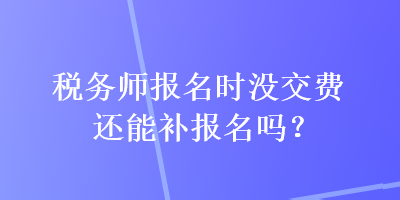 稅務(wù)師報(bào)名時(shí)沒(méi)交費(fèi)還能補(bǔ)報(bào)名嗎？