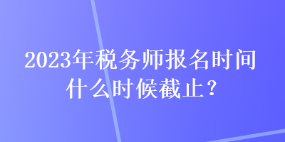 2023年稅務(wù)師報(bào)名時(shí)間什么時(shí)候截止？