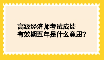 高級(jí)經(jīng)濟(jì)師考試成績(jī)有效期五年是什么意思？