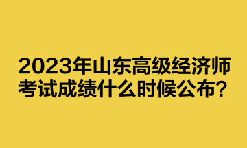 2023年山東高級經(jīng)濟(jì)師考試成績什么時候公布？