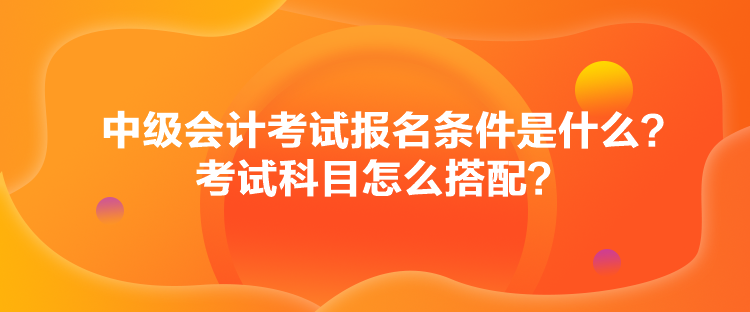 中級會計考試報名條件是什么？考試科目怎么搭配？