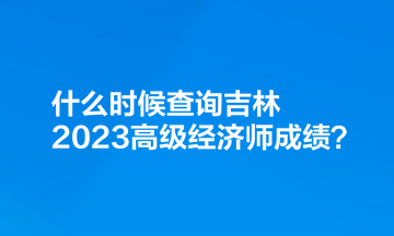 什么時候查詢吉林2023高級經(jīng)濟師成績？