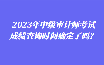 2023年中級(jí)審計(jì)師考試成績查詢時(shí)間確定了嗎？