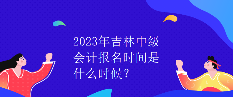 2023年吉林中級(jí)會(huì)計(jì)報(bào)名時(shí)間是什么時(shí)候？