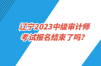 遼寧2023中級(jí)審計(jì)師考試報(bào)名截止了嗎？