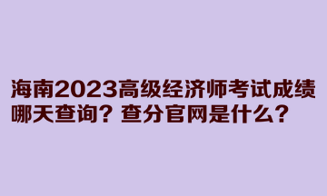 海南2023高級(jí)經(jīng)濟(jì)師考試成績(jī)哪天查詢？查分官網(wǎng)是什么？