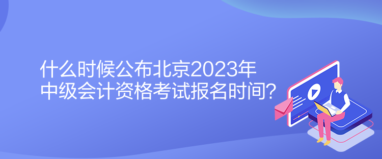 什么時候公布北京2023年中級會計資格考試報名時間？