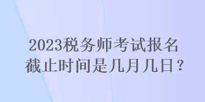 2023稅務(wù)師考試報名截止時間是幾月幾日？