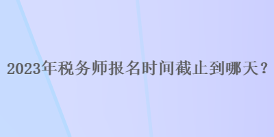 2023年稅務(wù)師報(bào)名時(shí)間截止到哪天？