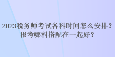 2023稅務(wù)師考試各科時間怎么安排？報考哪科搭配在一起好？