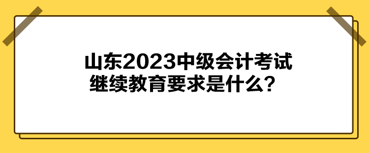 山東2023中級(jí)會(huì)計(jì)考試?yán)^續(xù)教育要求是什么？