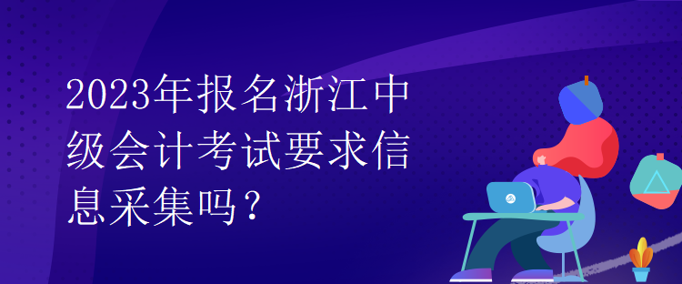 2023年報(bào)名浙江中級會(huì)計(jì)考試要求信息采集嗎？