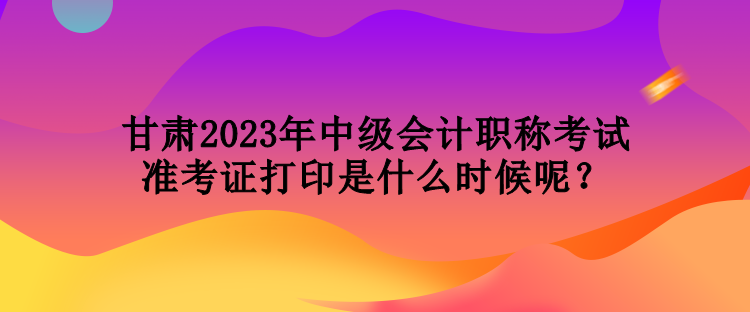 甘肅2023年中級(jí)會(huì)計(jì)職稱考試準(zhǔn)考證打印是什么時(shí)候呢？