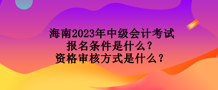 海南2023年中級會計考試報名條件是什么？資格審核方式是什么？