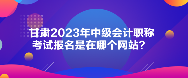 甘肅2023年中級(jí)會(huì)計(jì)職稱考試報(bào)名是在哪個(gè)網(wǎng)站？