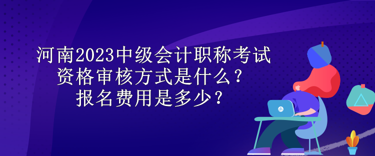 河南2023中級(jí)會(huì)計(jì)職稱考試資格審核方式是什么？報(bào)名費(fèi)用是多少？