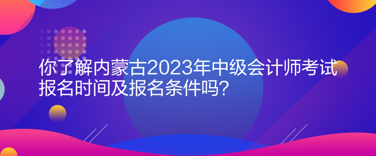 你了解內(nèi)蒙古2023年中級會計師考試報名時間及報名條件嗎？