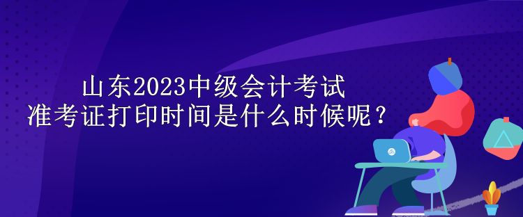 山東2023中級會計考試準考證打印時間是什么時候呢？