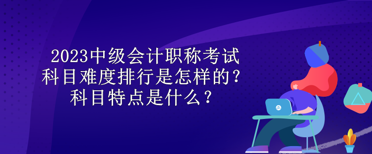 2023中級會計職稱考試科目難度排行是怎樣的？科目特點是什么？