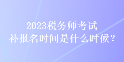 2023稅務(wù)師考試補(bǔ)報(bào)名時(shí)間是什么時(shí)候？