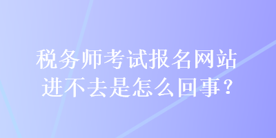 稅務(wù)師考試報(bào)名網(wǎng)站進(jìn)不去是怎么回事？