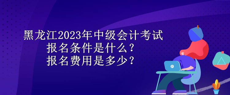 黑龍江2023年中級(jí)會(huì)計(jì)考試報(bào)名條件是什么？報(bào)名費(fèi)用是多少？