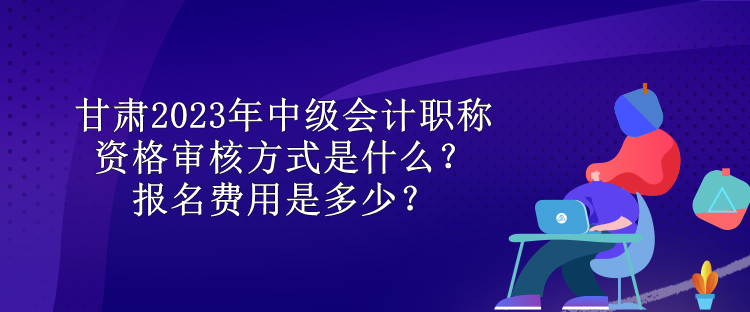 甘肅2023年中級(jí)會(huì)計(jì)職稱資格審核方式是什么？報(bào)名費(fèi)用是多少？