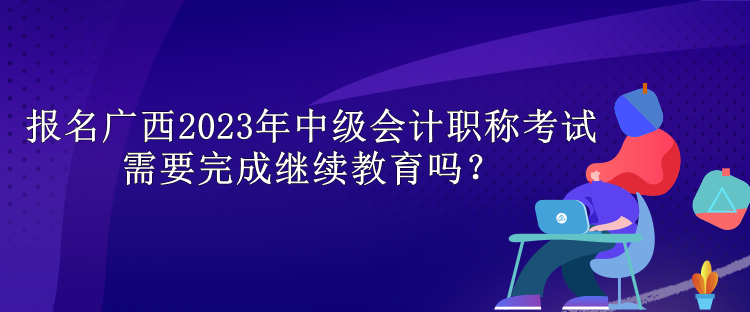 報名廣西2023年中級會計職稱考試需要完成繼續(xù)教育嗎？